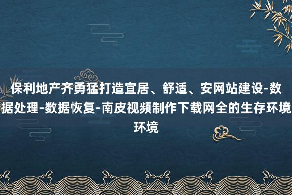 保利地产齐勇猛打造宜居、舒适、安网站建设-数据处理-数据恢复-南皮视频制作下载网全的生存环境