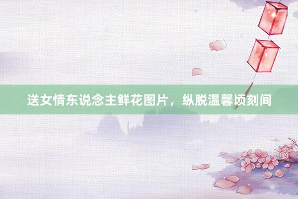 送女情东说念主鲜花图片，纵脱温馨顷刻间