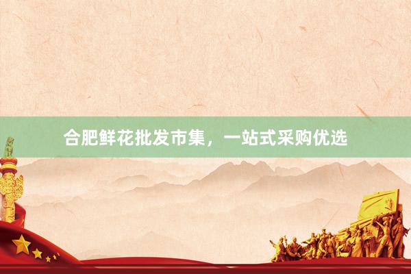 合肥鲜花批发市集，一站式采购优选